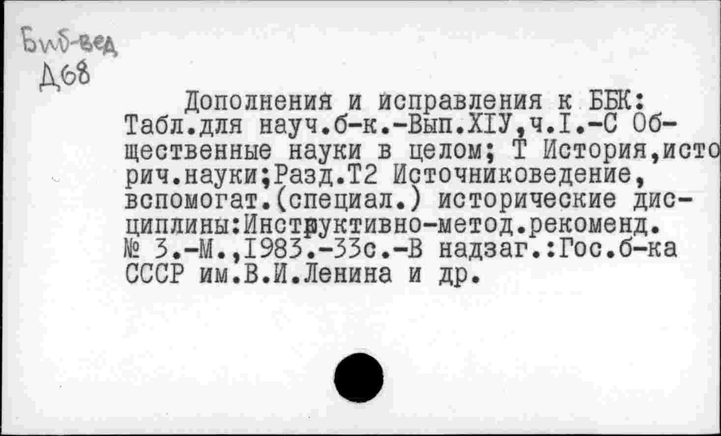 ﻿Дополнения и исправления к ББК: Табл.для науч.б-к.-Вып.Х1У,ч.1.-С Общественные науки в целом; Т История,исто рич.науки;Разд.Т2 Источниковедение, вспомогат.(специал.) исторические дис-циплины:Инструктивно-метод.рекоменд. № З.-М.,1983.-33с.-В надзаг.:Гос.б-ка СССР им.В.И.Ленина и др.